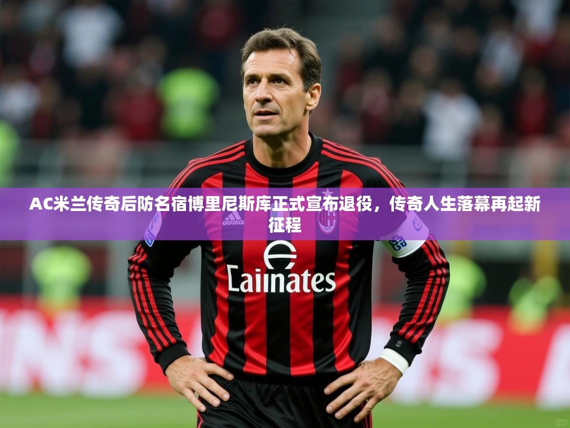 2025ued体育AC米兰传奇后防名宿博里尼斯库正式宣布退役，传奇人生落幕再起新征程